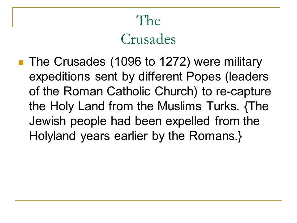 The Crusades The Crusades (1096 to 1272) were military expeditions sent by different Popes (leaders of the Roman Catholic Church) to re-capture the Holy Land from the Muslims Turks.