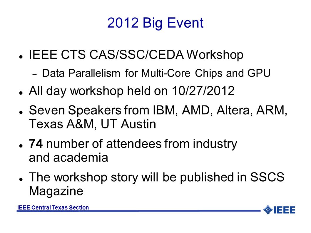 IEEE Central Texas Section 2012 Big Event IEEE CTS CAS/SSC/CEDA Workshop  Data Parallelism for Multi-Core Chips and GPU All day workshop held on 10/27/2012 Seven Speakers from IBM, AMD, Altera, ARM, Texas A&M, UT Austin 74 number of attendees from industry and academia The workshop story will be published in SSCS Magazine