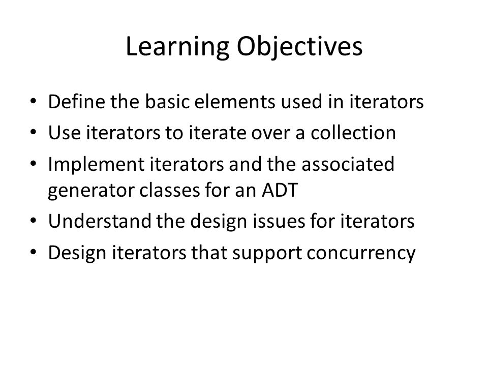 Learning Objectives Define the basic elements used in iterators Use iterators to iterate over a collection Implement iterators and the associated generator classes for an ADT Understand the design issues for iterators Design iterators that support concurrency
