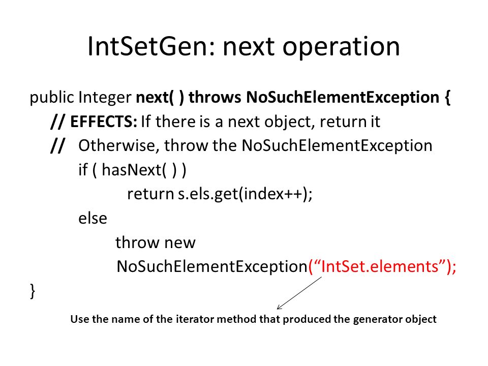 IntSetGen: next operation public Integer next( ) throws NoSuchElementException { // EFFECTS: If there is a next object, return it // Otherwise, throw the NoSuchElementException if ( hasNext( ) ) return s.els.get(index++); else throw new NoSuchElementException( IntSet.elements ); } Use the name of the iterator method that produced the generator object