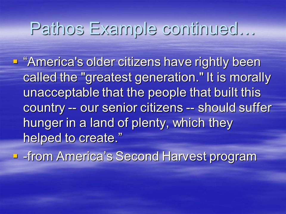 Pathos Example continued…  America s older citizens have rightly been called the greatest generation. It is morally unacceptable that the people that built this country -- our senior citizens -- should suffer hunger in a land of plenty, which they helped to create.  -from America’s Second Harvest program