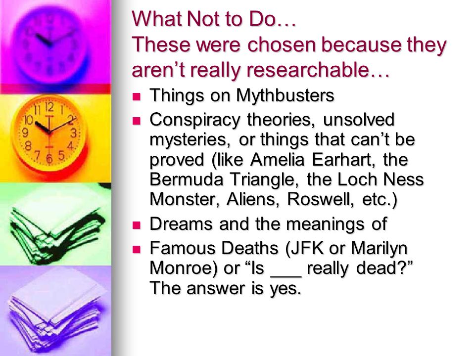 What Not to Do… These were chosen because they aren’t really researchable… Things on Mythbusters Things on Mythbusters Conspiracy theories, unsolved mysteries, or things that can’t be proved (like Amelia Earhart, the Bermuda Triangle, the Loch Ness Monster, Aliens, Roswell, etc.) Conspiracy theories, unsolved mysteries, or things that can’t be proved (like Amelia Earhart, the Bermuda Triangle, the Loch Ness Monster, Aliens, Roswell, etc.) Dreams and the meanings of Dreams and the meanings of Famous Deaths (JFK or Marilyn Monroe) or Is ___ really dead The answer is yes.