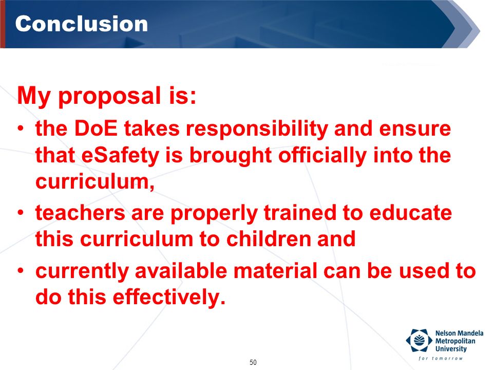 50 Conclusion My proposal is: the DoE takes responsibility and ensure that eSafety is brought officially into the curriculum, teachers are properly trained to educate this curriculum to children and currently available material can be used to do this effectively.