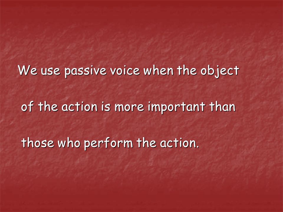 We use passive voice when the object of the action is more important than of the action is more important than those who perform the action.