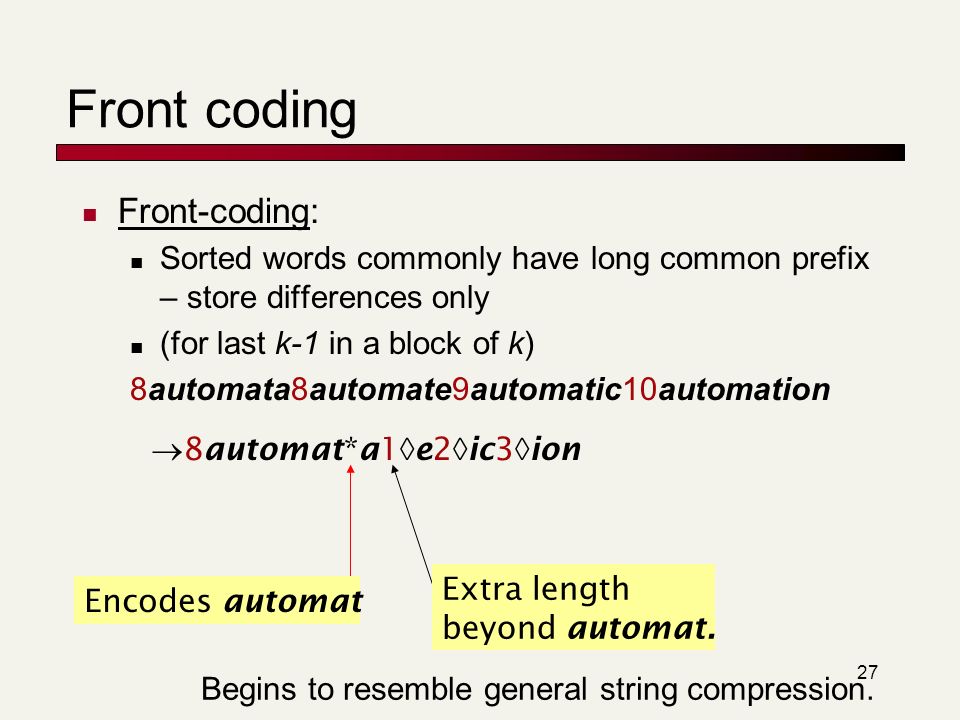 27 Front coding Front-coding: Sorted words commonly have long common prefix – store differences only (for last k-1 in a block of k) 8automata8automate9automatic10automation  8automat*a1  e2  ic3  ion Encodes automat Extra length beyond automat.