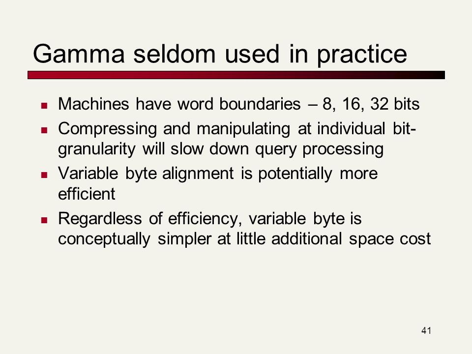 41 Gamma seldom used in practice Machines have word boundaries – 8, 16, 32 bits Compressing and manipulating at individual bit- granularity will slow down query processing Variable byte alignment is potentially more efficient Regardless of efficiency, variable byte is conceptually simpler at little additional space cost