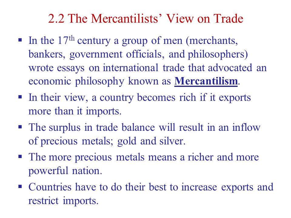 2.2 The Mercantilists’ View on Trade  In the 17 th century a group of men (merchants, bankers, government officials, and philosophers) wrote essays on international trade that advocated an economic philosophy known as Mercantilism.