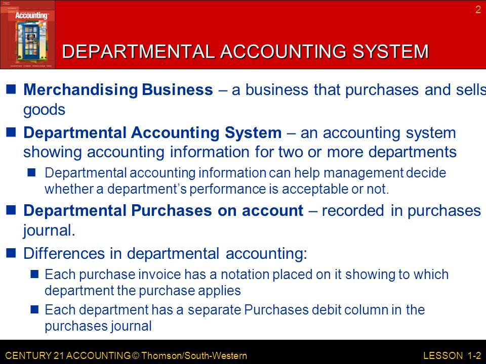 CENTURY 21 ACCOUNTING © Thomson/South-Western DEPARTMENTAL ACCOUNTING SYSTEM Merchandising Business – a business that purchases and sells goods Departmental Accounting System – an accounting system showing accounting information for two or more departments Departmental accounting information can help management decide whether a department’s performance is acceptable or not.