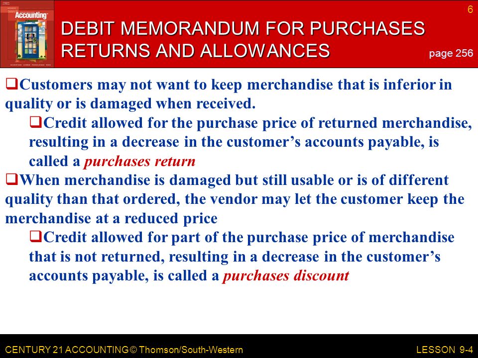 CENTURY 21 ACCOUNTING © Thomson/South-Western 6 LESSON 9-4 DEBIT MEMORANDUM FOR PURCHASES RETURNS AND ALLOWANCES page 256  Customers may not want to keep merchandise that is inferior in quality or is damaged when received.