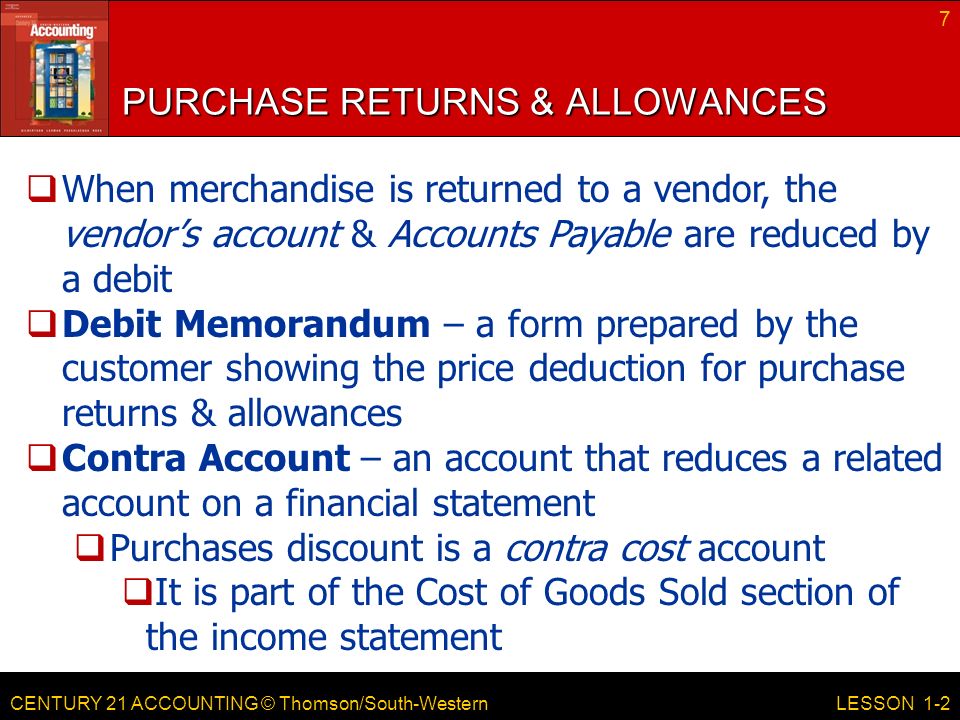 CENTURY 21 ACCOUNTING © Thomson/South-Western PURCHASE RETURNS & ALLOWANCES 7 LESSON 1-2  When merchandise is returned to a vendor, the vendor’s account & Accounts Payable are reduced by a debit  Debit Memorandum – a form prepared by the customer showing the price deduction for purchase returns & allowances  Contra Account – an account that reduces a related account on a financial statement  Purchases discount is a contra cost account  It is part of the Cost of Goods Sold section of the income statement