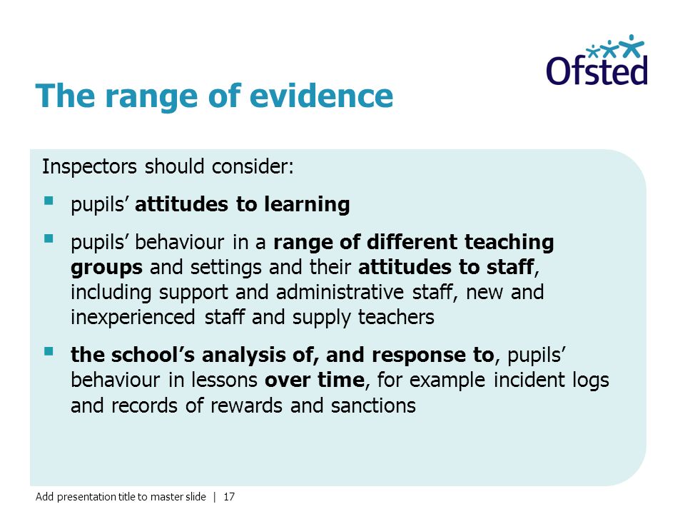 Add presentation title to master slide | 17 The range of evidence Inspectors should consider:  pupils’ attitudes to learning  pupils’ behaviour in a range of different teaching groups and settings and their attitudes to staff, including support and administrative staff, new and inexperienced staff and supply teachers  the school’s analysis of, and response to, pupils’ behaviour in lessons over time, for example incident logs and records of rewards and sanctions