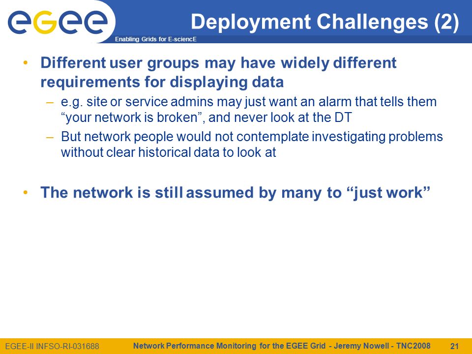 Enabling Grids for E-sciencE EGEE-II INFSO-RI Network Performance Monitoring for the EGEE Grid - Jeremy Nowell - TNC Deployment Challenges (2) Different user groups may have widely different requirements for displaying data –e.g.