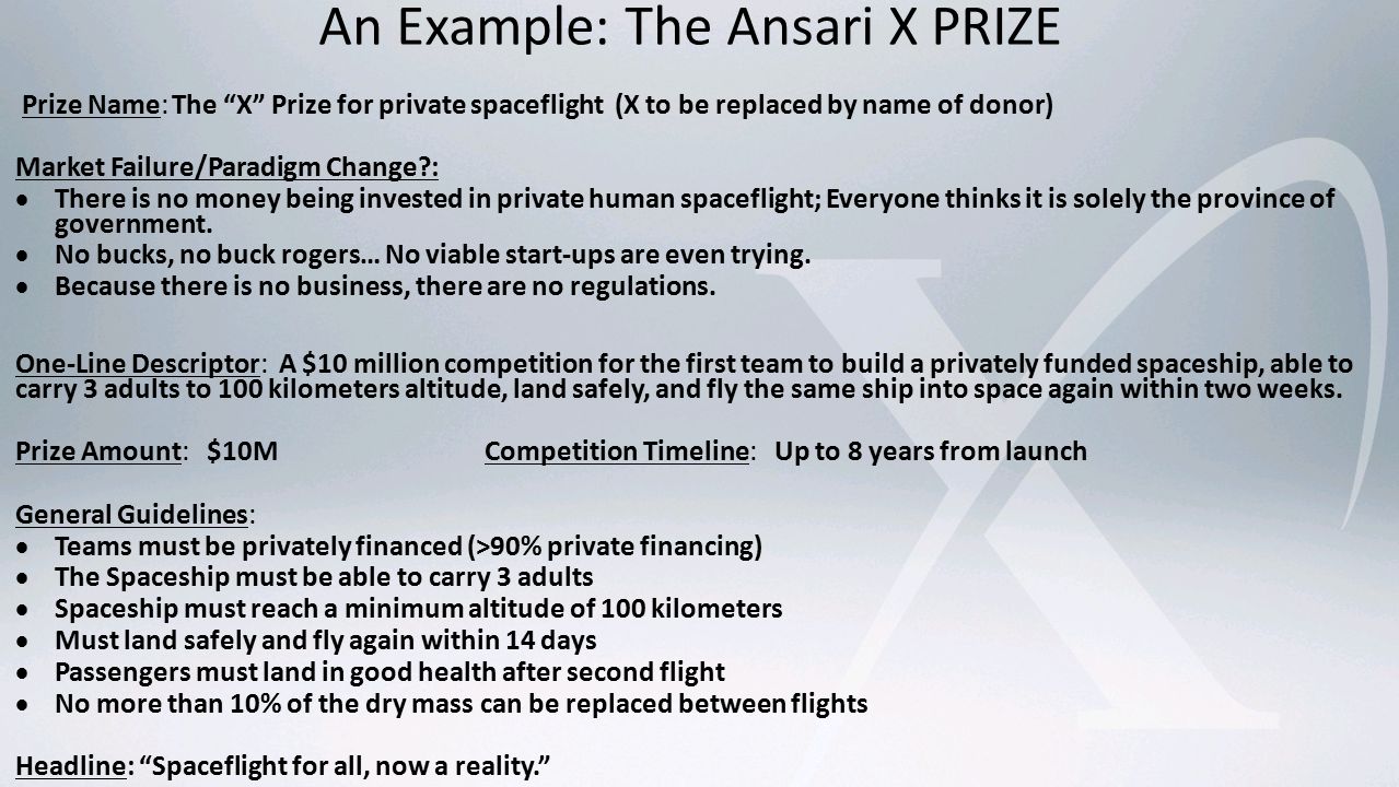 An Example: The Ansari X PRIZE Prize Name:The X Prize for private spaceflight (X to be replaced by name of donor) Market Failure/Paradigm Change :  There is no money being invested in private human spaceflight; Everyone thinks it is solely the province of government.