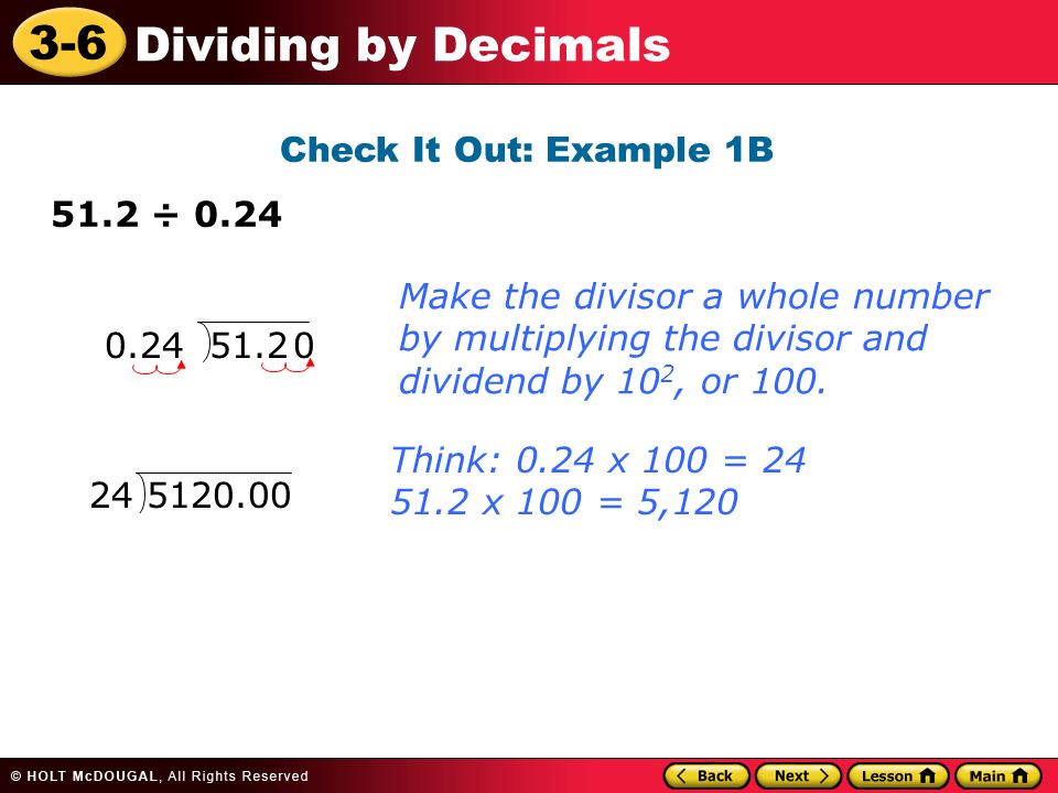 3-6 Dividing by Decimals Check It Out: Example 1B 51.2 ÷ Think: 0.24 x 100 = x 100 = 5,120 Make the divisor a whole number by multiplying the divisor and dividend by 10 2, or 100.