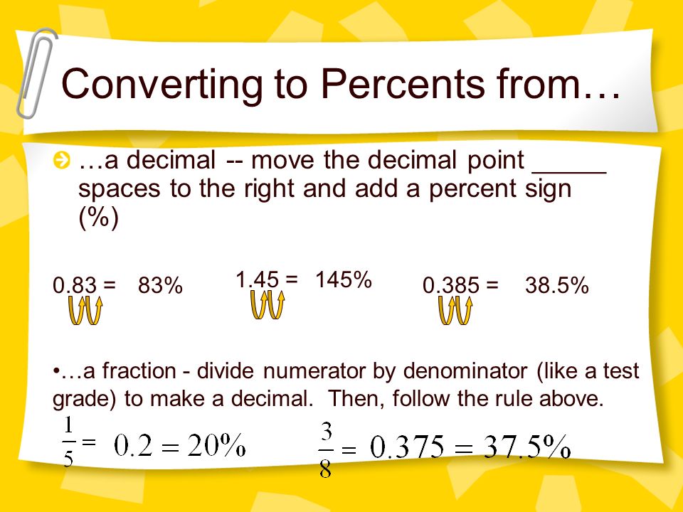 Converting to Percents from… …a decimal -- move the decimal point _____ spaces to the right and add a percent sign (%) 0.83 =83% 1.45 =145% =38.5% …a fraction - divide numerator by denominator (like a test grade) to make a decimal.