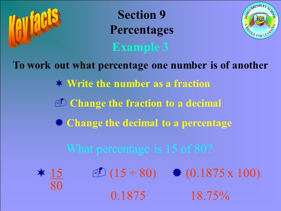 Section 9 Percentages Example 3 To work out what percentage one number is of another ¬ Write the number as a fraction ­ Change the fraction to a decimal ® Change the decimal to a percentage What percentage is 15 of 80.