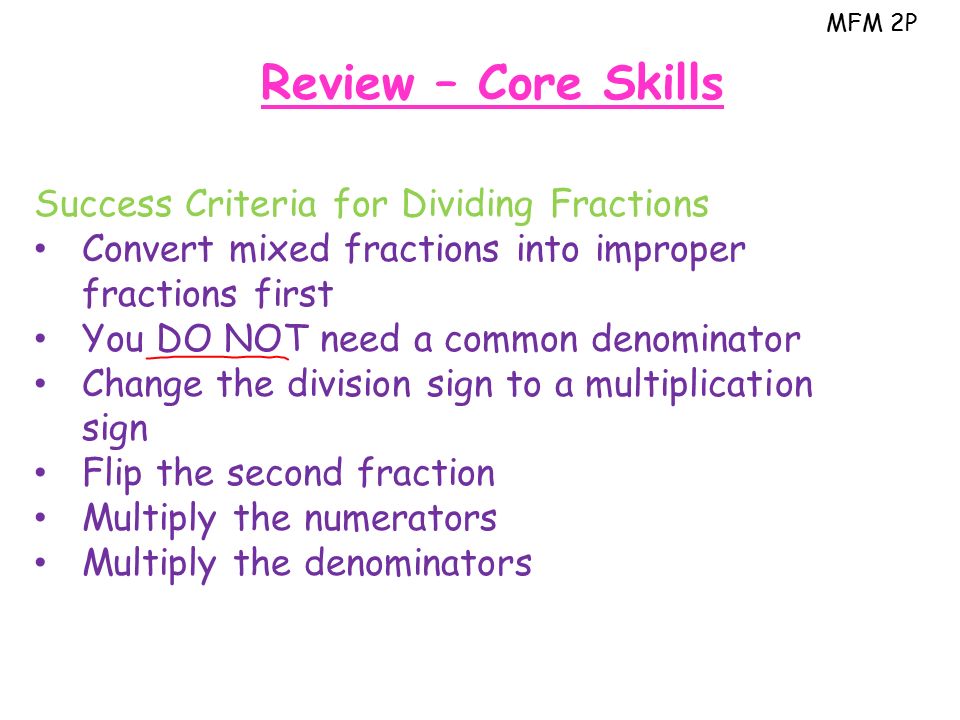 MFM 2P Review – Core Skills Success Criteria for Dividing Fractions Convert mixed fractions into improper fractions first You DO NOT need a common denominator Change the division sign to a multiplication sign Flip the second fraction Multiply the numerators Multiply the denominators