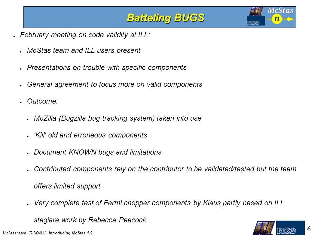 ● February meeting on code validity at ILL: ● McStas team and ILL users present ● Presentations on trouble with specific components ● General agreement to focus more on valid components ● Outcome: ● McZilla (Bugzilla bug tracking system) taken into use ● Kill old and erroneous components ● Document KNOWN bugs and limitations ● Contributed components rely on the contributor to be validated/tested but the team offers limited support ● Very complete test of Fermi chopper components by Klaus partly based on ILL stagiare work by Rebecca Peacock Batteling BUGS 6 McStas team (RISØ/ILL) Introducing McStas 1.9