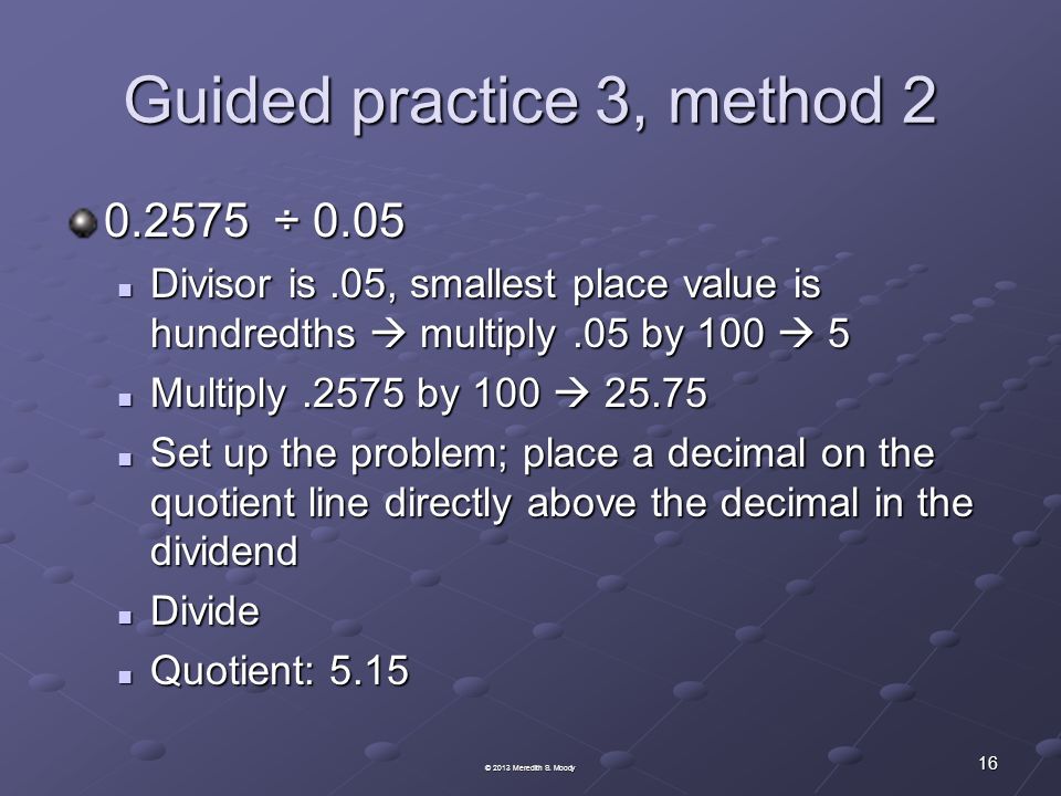 Guided practice 3, method ÷ 0.05 Divisor is.05, smallest place value is hundredths  multiply.05 by 100  5 Divisor is.05, smallest place value is hundredths  multiply.05 by 100  5 Multiply.2575 by 100  Multiply.2575 by 100  Set up the problem; place a decimal on the quotient line directly above the decimal in the dividend Set up the problem; place a decimal on the quotient line directly above the decimal in the dividend Divide Divide Quotient: 5.15 Quotient: © 2013 Meredith S.