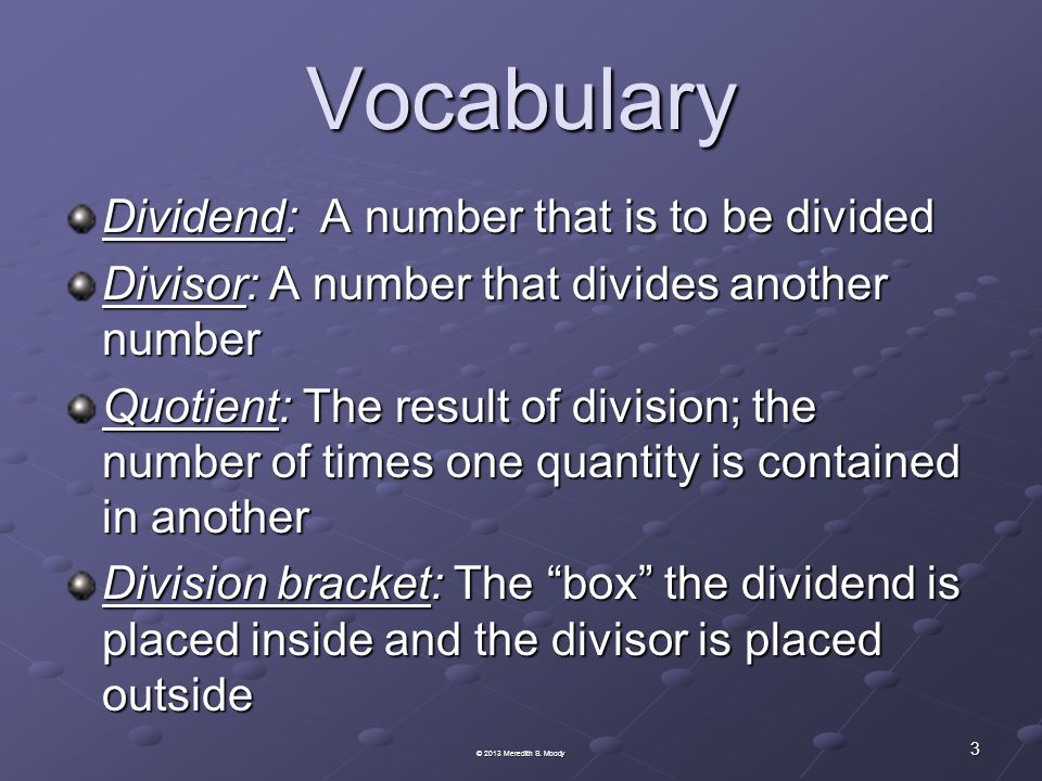 Vocabulary Dividend: A number that is to be divided Divisor: A number that divides another number Quotient: The result of division; the number of times one quantity is contained in another Division bracket: The box the dividend is placed inside and the divisor is placed outside 3 © 2013 Meredith S.