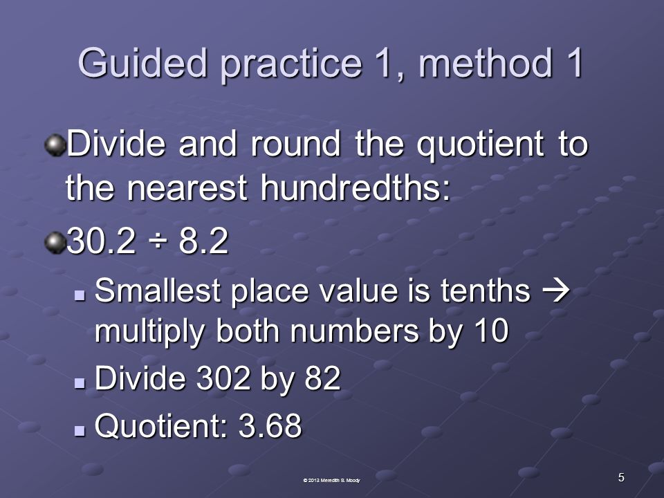 Guided practice 1, method 1 Divide and round the quotient to the nearest hundredths: 30.2 ÷ 8.2 Smallest place value is tenths  multiply both numbers by 10 Smallest place value is tenths  multiply both numbers by 10 Divide 302 by 82 Divide 302 by 82 Quotient: 3.68 Quotient: © 2013 Meredith S.