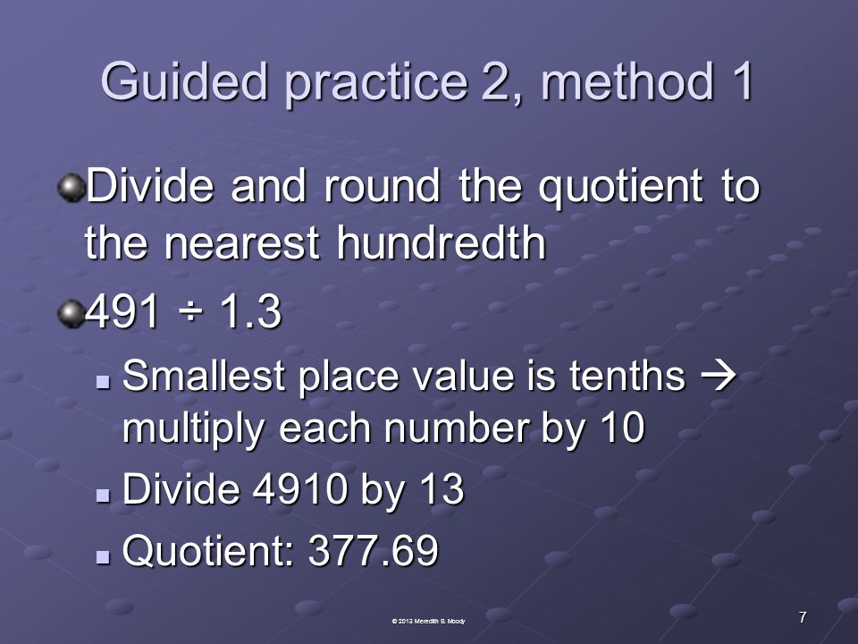 Guided practice 2, method 1 Divide and round the quotient to the nearest hundredth 491 ÷ 1.3 Smallest place value is tenths  multiply each number by 10 Smallest place value is tenths  multiply each number by 10 Divide 4910 by 13 Divide 4910 by 13 Quotient: Quotient: © 2013 Meredith S.
