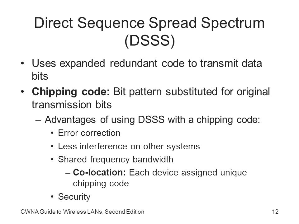 CWNA Guide to Wireless LANs, Second Edition12 Direct Sequence Spread Spectrum (DSSS) Uses expanded redundant code to transmit data bits Chipping code: Bit pattern substituted for original transmission bits –Advantages of using DSSS with a chipping code: Error correction Less interference on other systems Shared frequency bandwidth –Co-location: Each device assigned unique chipping code Security