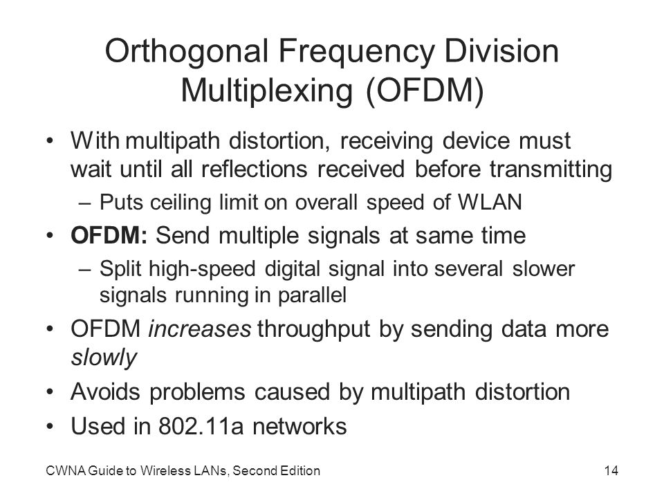 CWNA Guide to Wireless LANs, Second Edition14 Orthogonal Frequency Division Multiplexing (OFDM) With multipath distortion, receiving device must wait until all reflections received before transmitting –Puts ceiling limit on overall speed of WLAN OFDM: Send multiple signals at same time –Split high-speed digital signal into several slower signals running in parallel OFDM increases throughput by sending data more slowly Avoids problems caused by multipath distortion Used in a networks