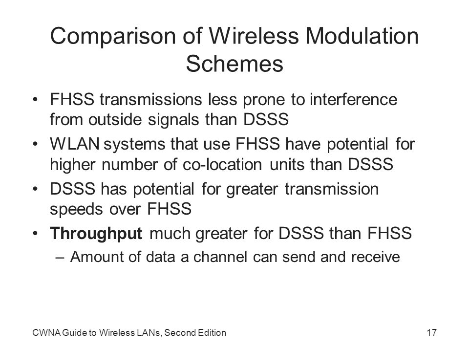 CWNA Guide to Wireless LANs, Second Edition17 Comparison of Wireless Modulation Schemes FHSS transmissions less prone to interference from outside signals than DSSS WLAN systems that use FHSS have potential for higher number of co-location units than DSSS DSSS has potential for greater transmission speeds over FHSS Throughput much greater for DSSS than FHSS –Amount of data a channel can send and receive
