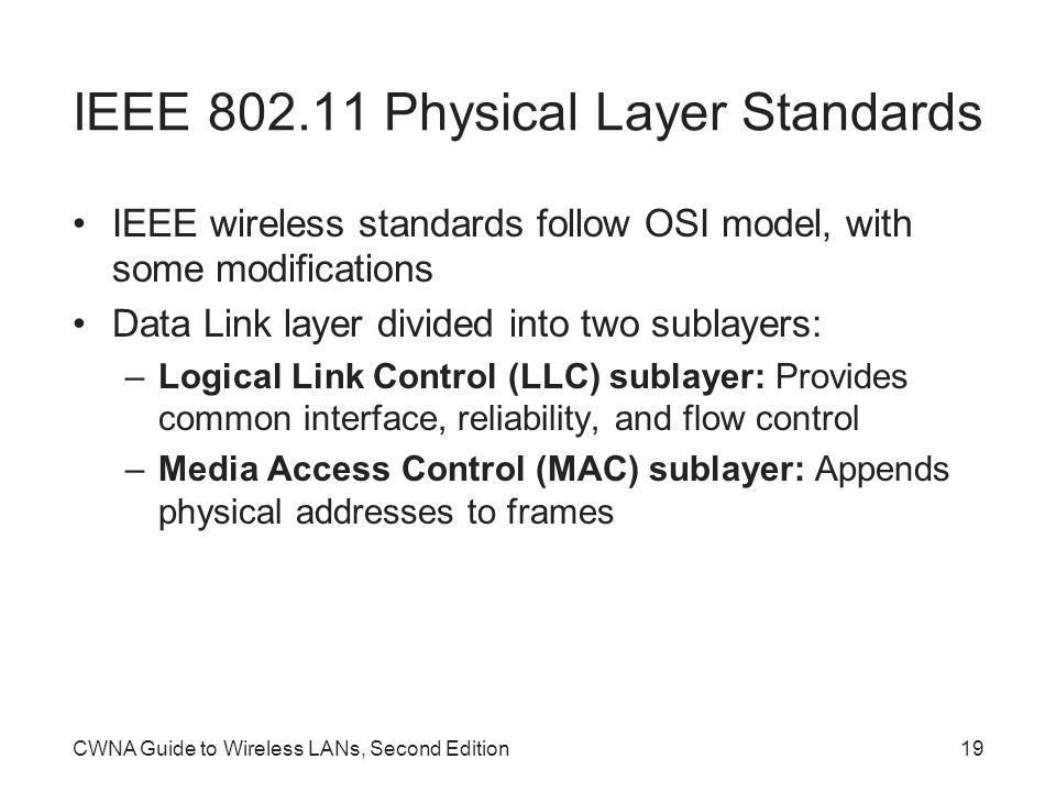 CWNA Guide to Wireless LANs, Second Edition19 IEEE Physical Layer Standards IEEE wireless standards follow OSI model, with some modifications Data Link layer divided into two sublayers: –Logical Link Control (LLC) sublayer: Provides common interface, reliability, and flow control –Media Access Control (MAC) sublayer: Appends physical addresses to frames