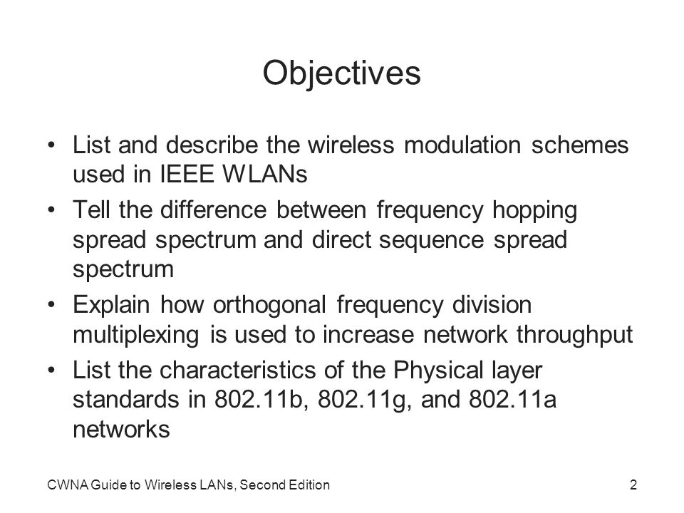 CWNA Guide to Wireless LANs, Second Edition2 Objectives List and describe the wireless modulation schemes used in IEEE WLANs Tell the difference between frequency hopping spread spectrum and direct sequence spread spectrum Explain how orthogonal frequency division multiplexing is used to increase network throughput List the characteristics of the Physical layer standards in b, g, and a networks