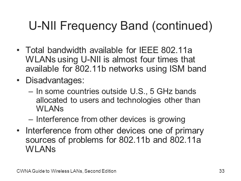 CWNA Guide to Wireless LANs, Second Edition33 U-NII Frequency Band (continued) Total bandwidth available for IEEE a WLANs using U-NII is almost four times that available for b networks using ISM band Disadvantages: –In some countries outside U.S., 5 GHz bands allocated to users and technologies other than WLANs –Interference from other devices is growing Interference from other devices one of primary sources of problems for b and a WLANs