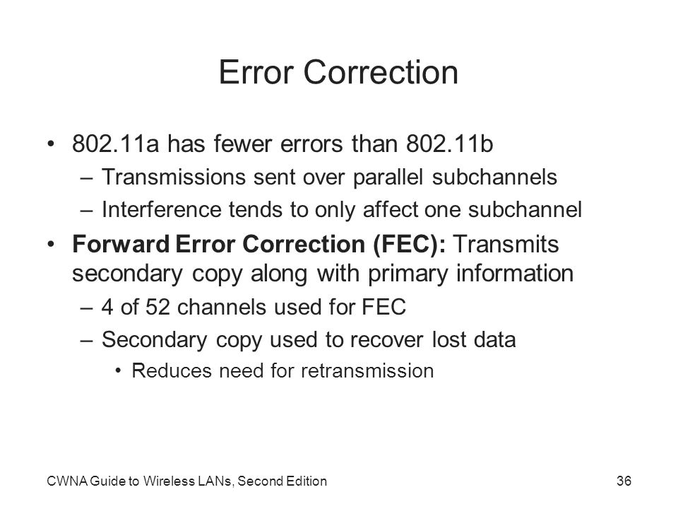 CWNA Guide to Wireless LANs, Second Edition36 Error Correction a has fewer errors than b –Transmissions sent over parallel subchannels –Interference tends to only affect one subchannel Forward Error Correction (FEC): Transmits secondary copy along with primary information –4 of 52 channels used for FEC –Secondary copy used to recover lost data Reduces need for retransmission