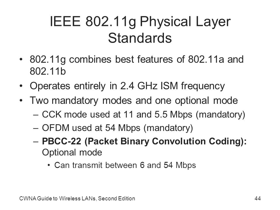 CWNA Guide to Wireless LANs, Second Edition44 IEEE g Physical Layer Standards g combines best features of a and b Operates entirely in 2.4 GHz ISM frequency Two mandatory modes and one optional mode –CCK mode used at 11 and 5.5 Mbps (mandatory) –OFDM used at 54 Mbps (mandatory) –PBCC-22 (Packet Binary Convolution Coding): Optional mode Can transmit between 6 and 54 Mbps