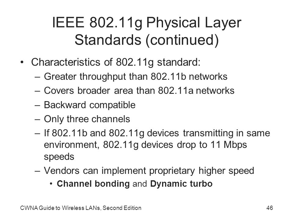 CWNA Guide to Wireless LANs, Second Edition46 IEEE g Physical Layer Standards (continued) Characteristics of g standard: –Greater throughput than b networks –Covers broader area than a networks –Backward compatible –Only three channels –If b and g devices transmitting in same environment, g devices drop to 11 Mbps speeds –Vendors can implement proprietary higher speed Channel bonding and Dynamic turbo