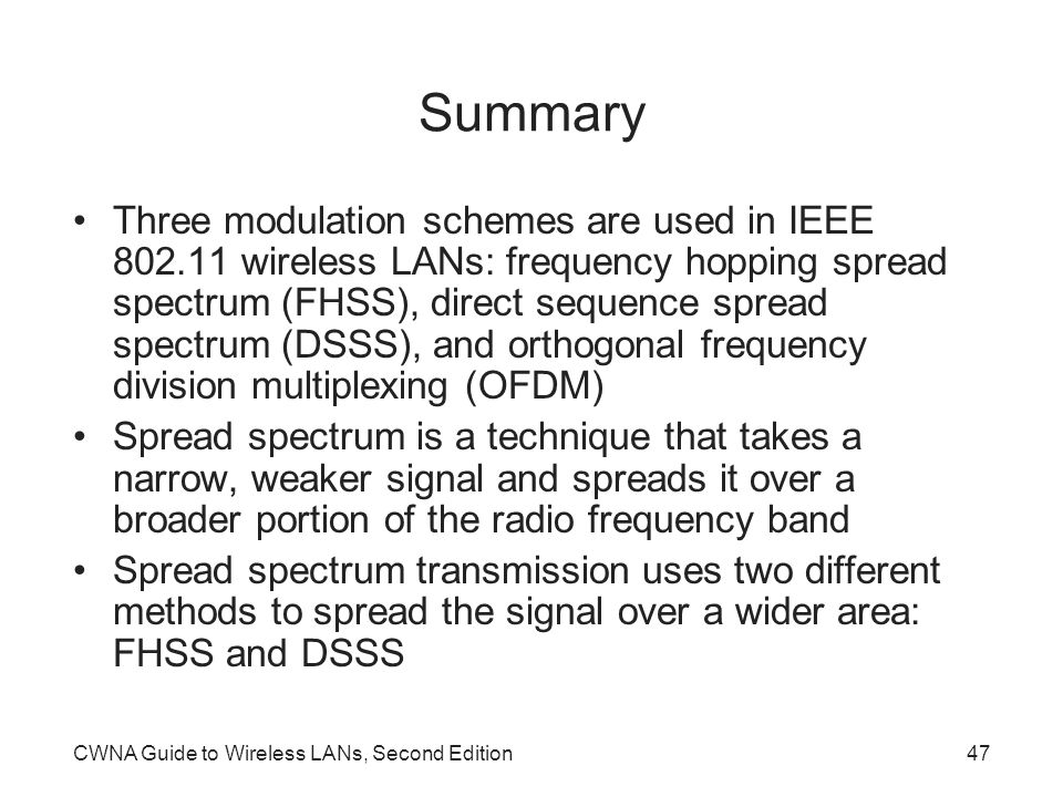 CWNA Guide to Wireless LANs, Second Edition47 Summary Three modulation schemes are used in IEEE wireless LANs: frequency hopping spread spectrum (FHSS), direct sequence spread spectrum (DSSS), and orthogonal frequency division multiplexing (OFDM) Spread spectrum is a technique that takes a narrow, weaker signal and spreads it over a broader portion of the radio frequency band Spread spectrum transmission uses two different methods to spread the signal over a wider area: FHSS and DSSS