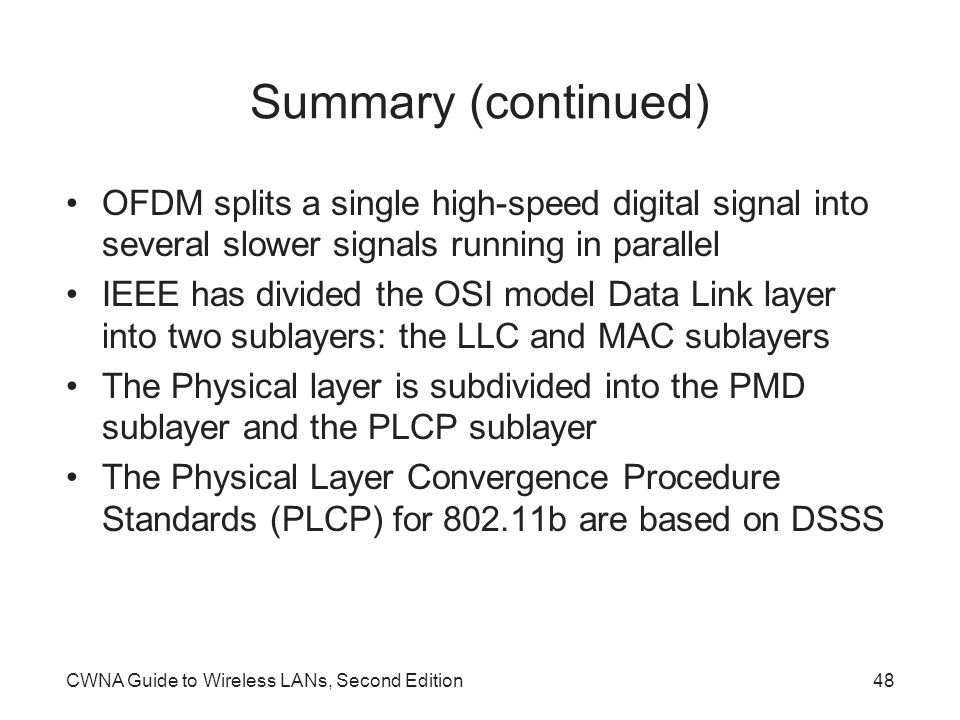 CWNA Guide to Wireless LANs, Second Edition48 Summary (continued) OFDM splits a single high-speed digital signal into several slower signals running in parallel IEEE has divided the OSI model Data Link layer into two sublayers: the LLC and MAC sublayers The Physical layer is subdivided into the PMD sublayer and the PLCP sublayer The Physical Layer Convergence Procedure Standards (PLCP) for b are based on DSSS