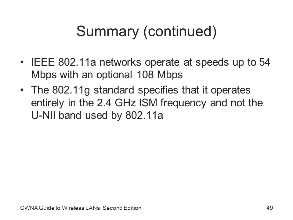 CWNA Guide to Wireless LANs, Second Edition49 Summary (continued) IEEE a networks operate at speeds up to 54 Mbps with an optional 108 Mbps The g standard specifies that it operates entirely in the 2.4 GHz ISM frequency and not the U-NII band used by a