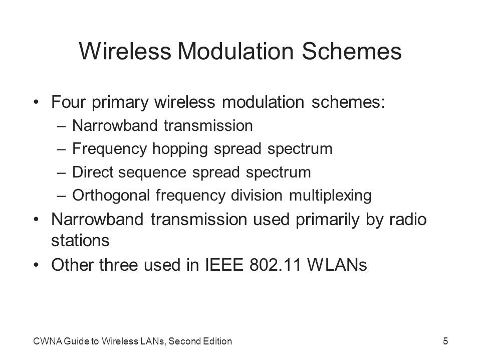 CWNA Guide to Wireless LANs, Second Edition5 Wireless Modulation Schemes Four primary wireless modulation schemes: –Narrowband transmission –Frequency hopping spread spectrum –Direct sequence spread spectrum –Orthogonal frequency division multiplexing Narrowband transmission used primarily by radio stations Other three used in IEEE WLANs