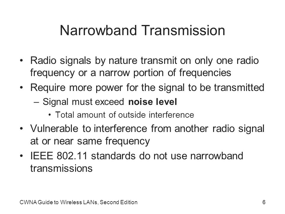 CWNA Guide to Wireless LANs, Second Edition6 Narrowband Transmission Radio signals by nature transmit on only one radio frequency or a narrow portion of frequencies Require more power for the signal to be transmitted –Signal must exceed noise level Total amount of outside interference Vulnerable to interference from another radio signal at or near same frequency IEEE standards do not use narrowband transmissions