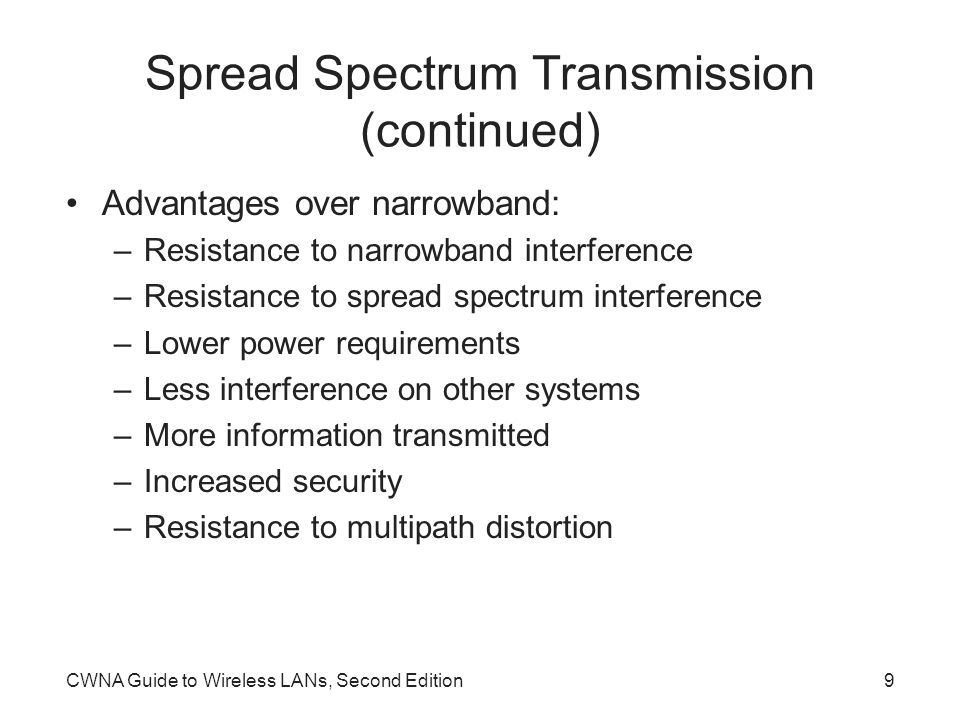 CWNA Guide to Wireless LANs, Second Edition9 Spread Spectrum Transmission (continued) Advantages over narrowband: –Resistance to narrowband interference –Resistance to spread spectrum interference –Lower power requirements –Less interference on other systems –More information transmitted –Increased security –Resistance to multipath distortion