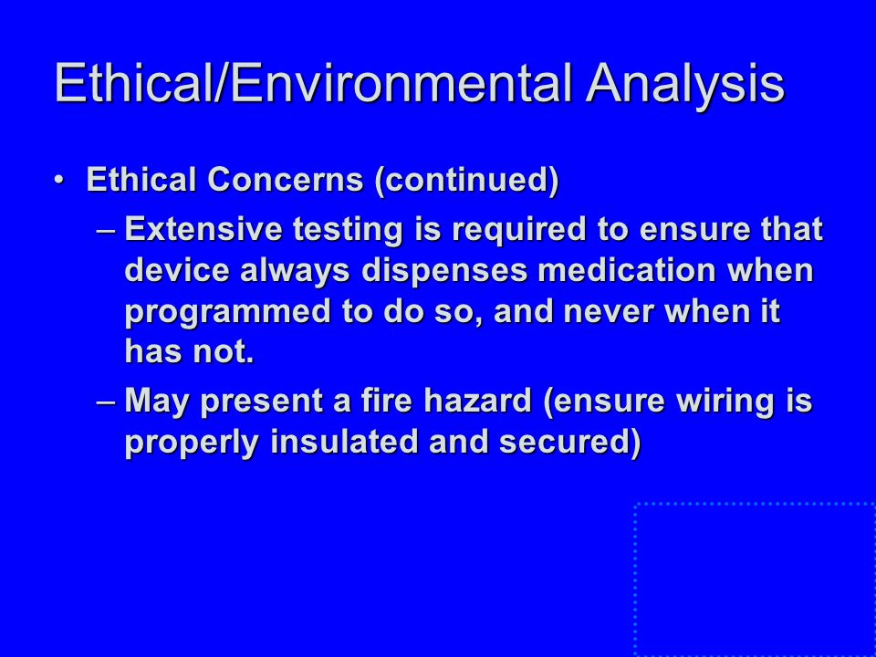 Ethical/Environmental Analysis Ethical Concerns (continued)Ethical Concerns (continued) –Extensive testing is required to ensure that device always dispenses medication when programmed to do so, and never when it has not.