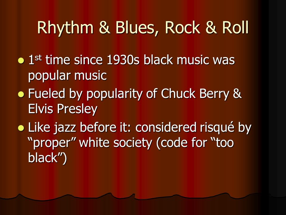 Rhythm & Blues, Rock & Roll 1 st time since 1930s black music was popular music 1 st time since 1930s black music was popular music Fueled by popularity of Chuck Berry & Elvis Presley Fueled by popularity of Chuck Berry & Elvis Presley Like jazz before it: considered risqué by proper white society (code for too black ) Like jazz before it: considered risqué by proper white society (code for too black )