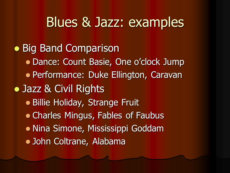 Blues & Jazz: examples Big Band Comparison Big Band Comparison Dance: Count Basie, One o’clock Jump Dance: Count Basie, One o’clock Jump Performance: Duke Ellington, Caravan Performance: Duke Ellington, Caravan Jazz & Civil Rights Jazz & Civil Rights Billie Holiday, Strange Fruit Billie Holiday, Strange Fruit Charles Mingus, Fables of Faubus Charles Mingus, Fables of Faubus Nina Simone, Mississippi Goddam Nina Simone, Mississippi Goddam John Coltrane, Alabama John Coltrane, Alabama