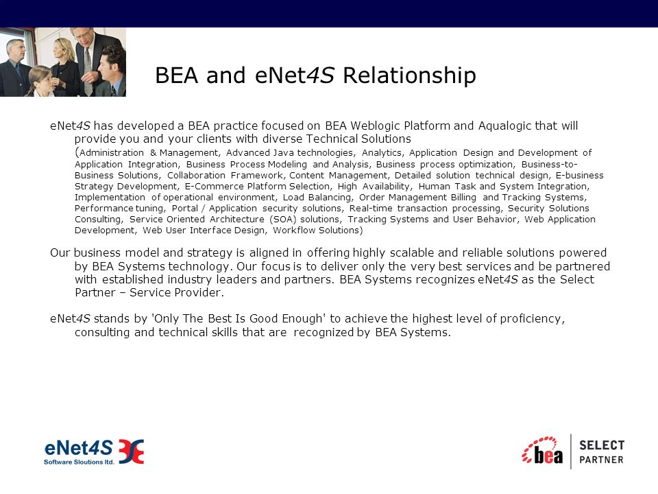 BEA and eNet4S Relationship eNet4S has developed a BEA practice focused on BEA Weblogic Platform and Aqualogic that will provide you and your clients with diverse Technical Solutions ( Administration & Management, Advanced Java technologies, Analytics, Application Design and Development of Application Integration, Business Process Modeling and Analysis, Business process optimization, Business-to- Business Solutions, Collaboration Framework, Content Management, Detailed solution technical design, E-business Strategy Development, E-Commerce Platform Selection, High Availability, Human Task and System Integration, Implementation of operational environment, Load Balancing, Order Management Billing and Tracking Systems, Performance tuning, Portal / Application security solutions, Real-time transaction processing, Security Solutions Consulting, Service Oriented Architecture (SOA) solutions, Tracking Systems and User Behavior, Web Application Development, Web User Interface Design, Workflow Solutions) Our business model and strategy is aligned in offering highly scalable and reliable solutions powered by BEA Systems technology.