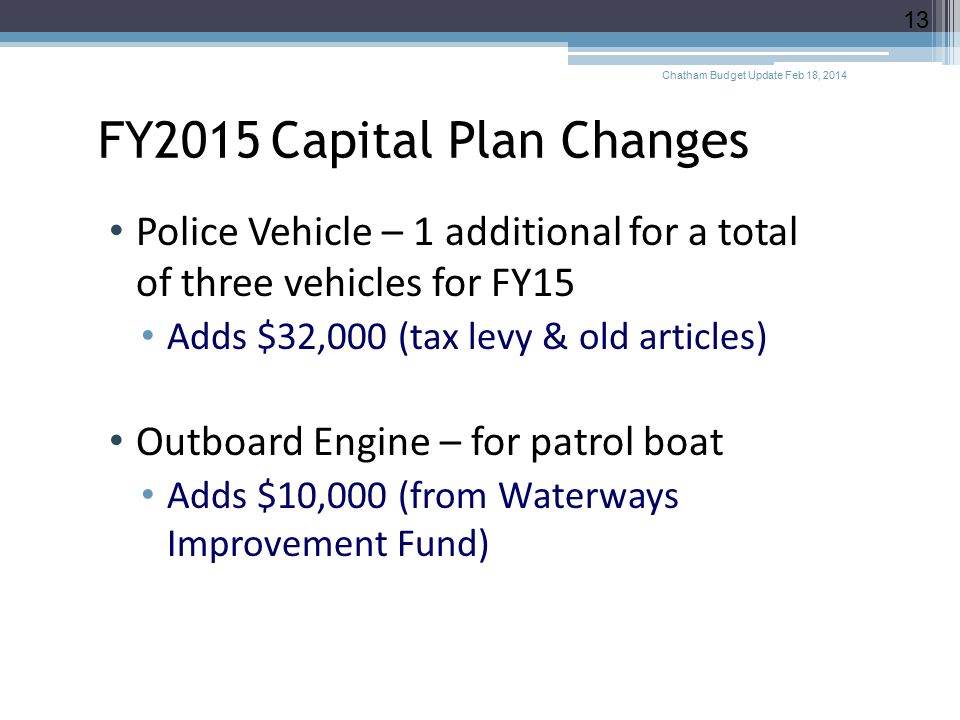 FY2015 Capital Plan Changes Police Vehicle – 1 additional for a total of three vehicles for FY15 Adds $32,000 (tax levy & old articles) Outboard Engine – for patrol boat Adds $10,000 (from Waterways Improvement Fund) Chatham Budget Update Feb 18,