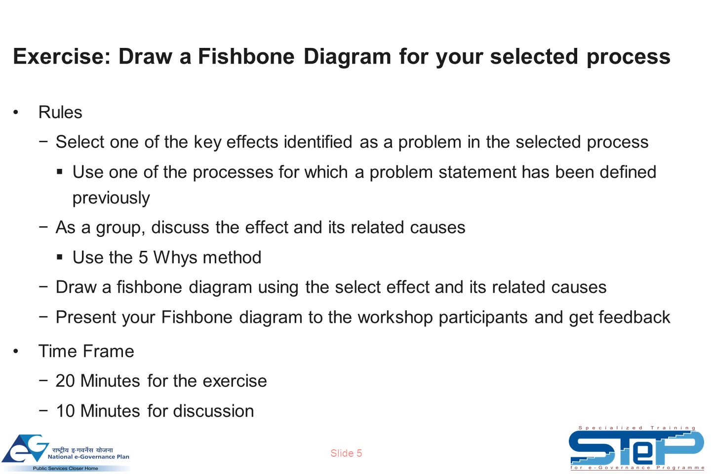 Slide 5 Exercise: Draw a Fishbone Diagram for your selected process Rules −Select one of the key effects identified as a problem in the selected process  Use one of the processes for which a problem statement has been defined previously −As a group, discuss the effect and its related causes  Use the 5 Whys method −Draw a fishbone diagram using the select effect and its related causes −Present your Fishbone diagram to the workshop participants and get feedback Time Frame −20 Minutes for the exercise −10 Minutes for discussion