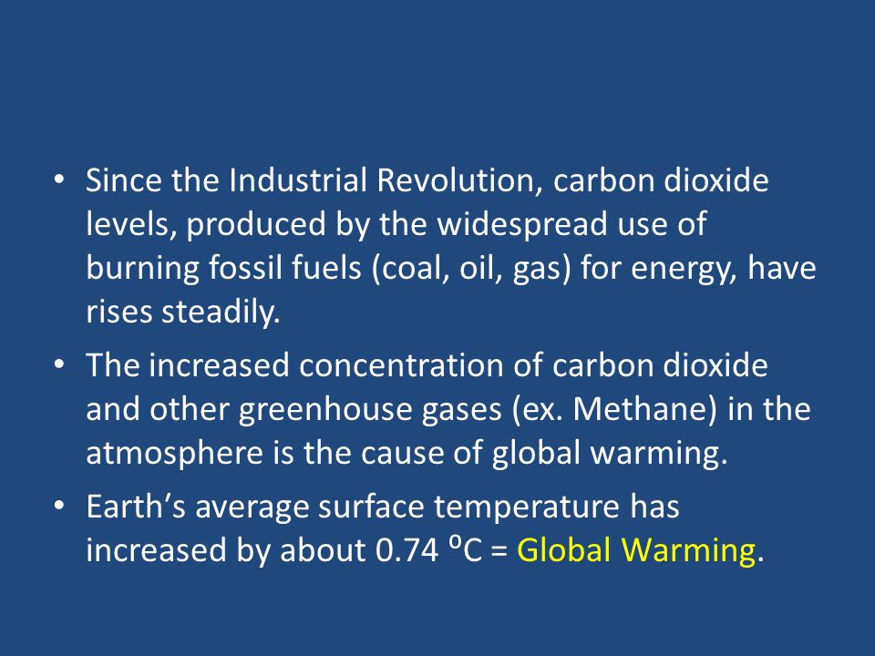 Since the Industrial Revolution, carbon dioxide levels, produced by the widespread use of burning fossil fuels (coal, oil, gas) for energy, have rises steadily.