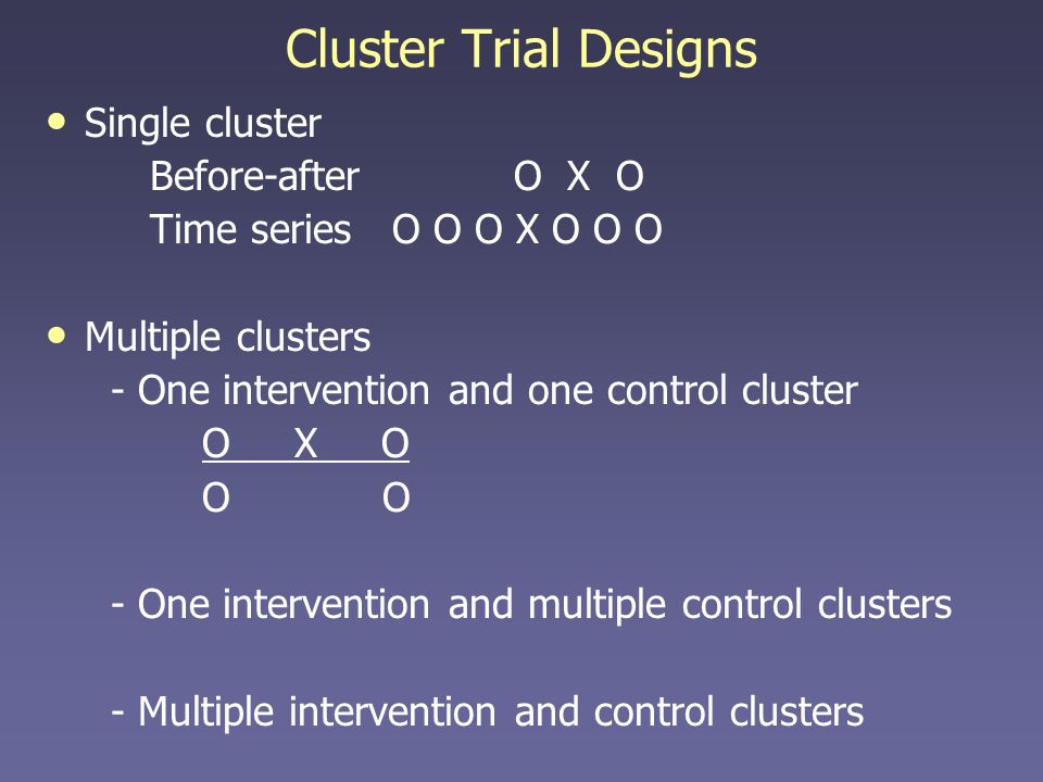 Cluster Trial Designs Single cluster Before-after O X O Time series O O O X O O O Multiple clusters - One intervention and one control cluster O X O O - One intervention and multiple control clusters - Multiple intervention and control clusters