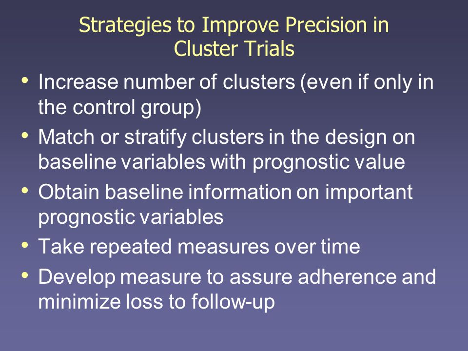 Strategies to Improve Precision in Cluster Trials Increase number of clusters (even if only in the control group) Match or stratify clusters in the design on baseline variables with prognostic value Obtain baseline information on important prognostic variables Take repeated measures over time Develop measure to assure adherence and minimize loss to follow-up